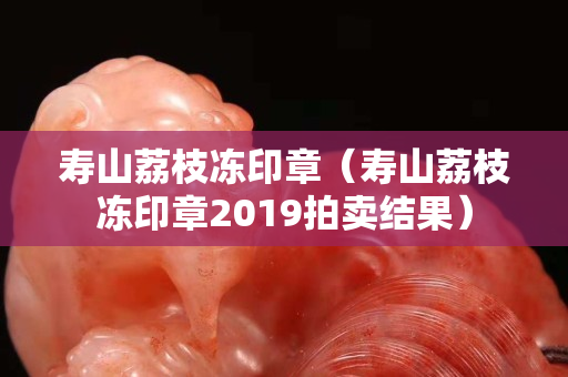 寿山荔枝冻印章（寿山荔枝冻印章2019拍卖结果）