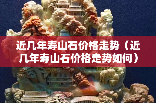 近几年寿山石价格走势（近几年寿山石价格走势如何）