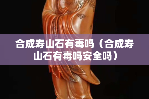 合成寿山石有毒吗（合成寿山石有毒吗安全吗）