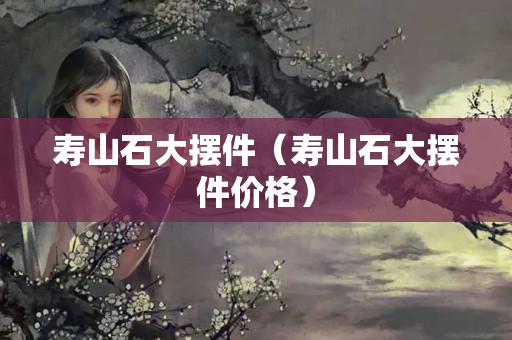 寿山石大摆件（寿山石大摆件价格）