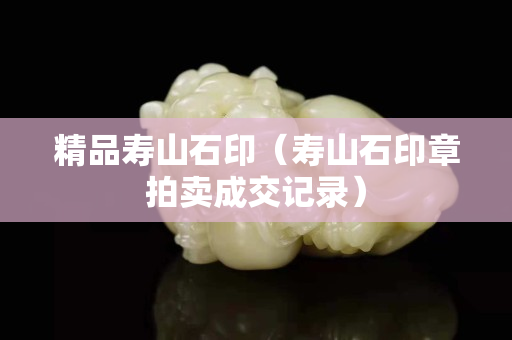 精品寿山石印（寿山石印章拍卖成交记录）