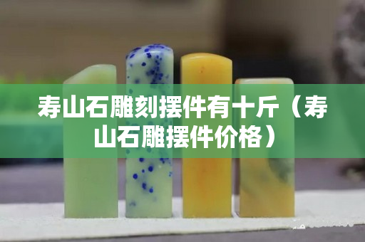 寿山石雕刻摆件有十斤（寿山石雕摆件价格）