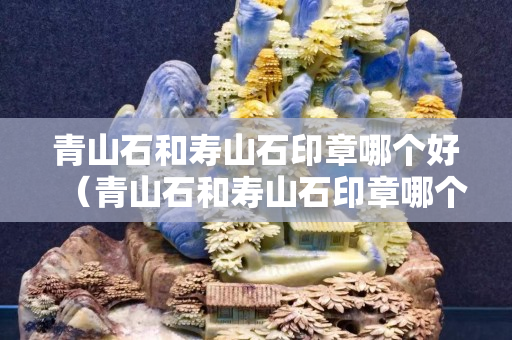 青山石和寿山石印章哪个好（青山石和寿山石印章哪个好看）
