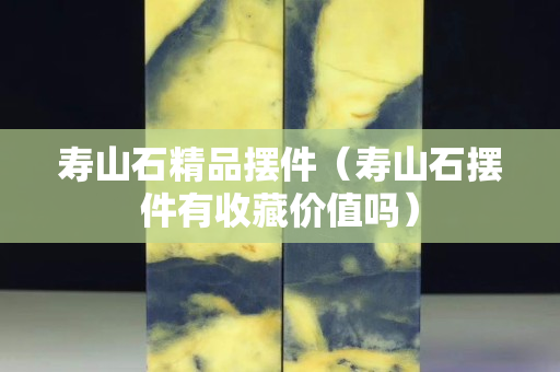 寿山石精品摆件（寿山石摆件有收藏价值吗）