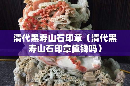清代黑寿山石印章（清代黑寿山石印章值钱吗）