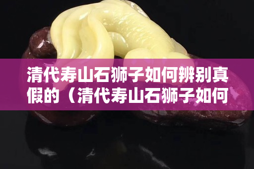 清代寿山石狮子如何辨别真假的（清代寿山石狮子如何辨别真假的呢）