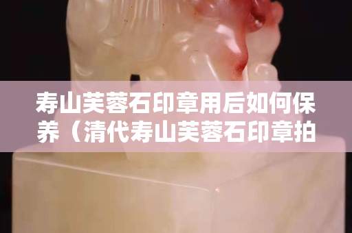 寿山芙蓉石印章用后如何保养（清代寿山芙蓉石印章拍卖价格）