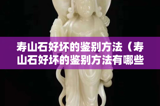 寿山石好坏的鉴别方法（寿山石好坏的鉴别方法有哪些）
