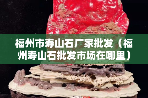福州市寿山石厂家批发（福州寿山石批发市场在哪里）