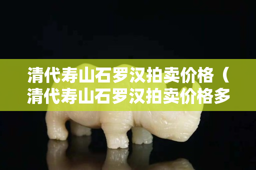 清代寿山石罗汉拍卖价格（清代寿山石罗汉拍卖价格多少）