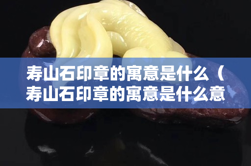 寿山石印章的寓意是什么（寿山石印章的寓意是什么意思）