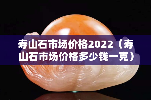 寿山石市场价格2022（寿山石市场价格多少钱一克）