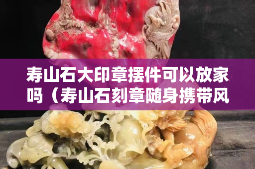 寿山石大印章摆件可以放家吗（寿山石刻章随身携带风水作用）