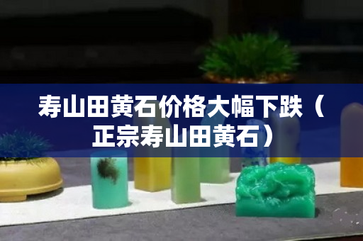 寿山田黄石价格大幅下跌（正宗寿山田黄石）