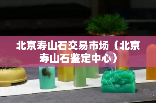 北京寿山石交易市场（北京寿山石鉴定中心）