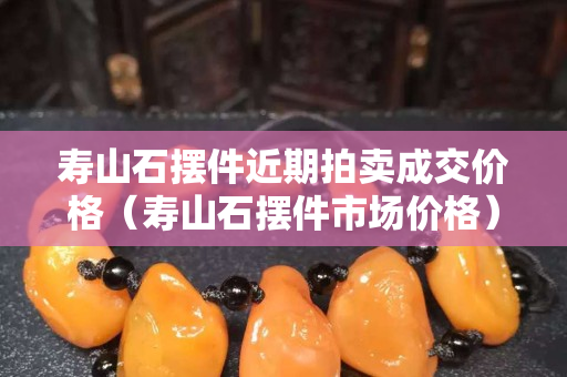 寿山石摆件近期拍卖成交价格（寿山石摆件市场价格）