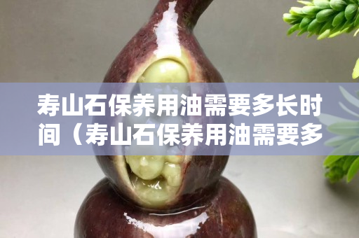 寿山石保养用油需要多长时间（寿山石保养用油需要多长时间才能干）