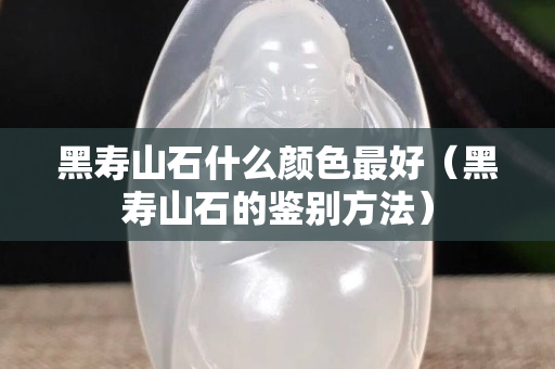 黑寿山石什么颜色最好（黑寿山石的鉴别方法）