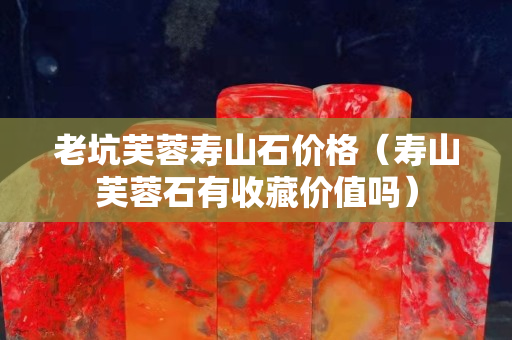 老坑芙蓉寿山石价格（寿山芙蓉石有收藏价值吗）