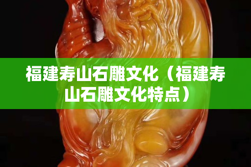 福建寿山石雕文化（福建寿山石雕文化特点）