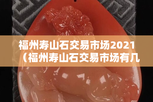 福州寿山石交易市场2021（福州寿山石交易市场有几个）