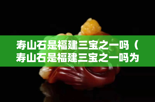 寿山石是福建三宝之一吗（寿山石是福建三宝之一吗为什么）