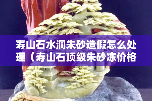 寿山石水洞朱砂造假怎么处理（寿山石顶级朱砂冻价格）