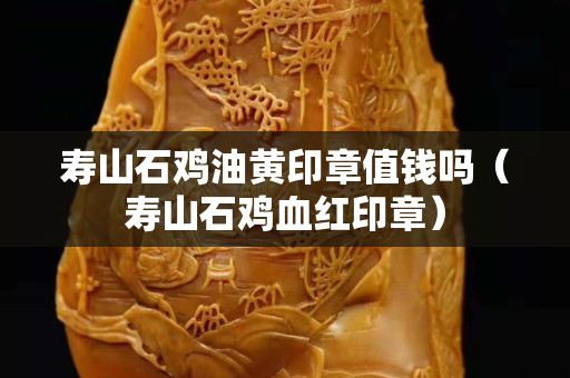 寿山石鸡油黄印章值钱吗（寿山石鸡血红印章）