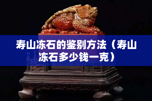 寿山冻石的鉴别方法（寿山冻石多少钱一克）