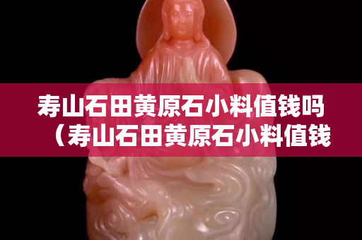 寿山石田黄原石小料值钱吗（寿山石田黄原石小料值钱吗图片）
