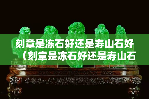 刻章是冻石好还是寿山石好（刻章是冻石好还是寿山石好呢）