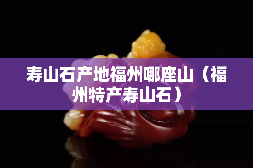 寿山石产地福州哪座山（福州特产寿山石）