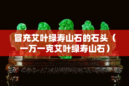 冒充艾叶绿寿山石的石头（一万一克艾叶绿寿山石）