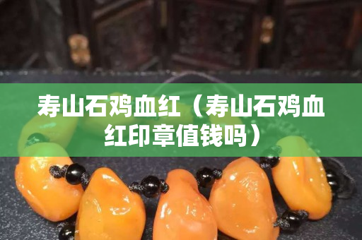 寿山石鸡血红（寿山石鸡血红印章值钱吗）