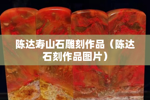 陈达寿山石雕刻作品（陈达石刻作品图片）