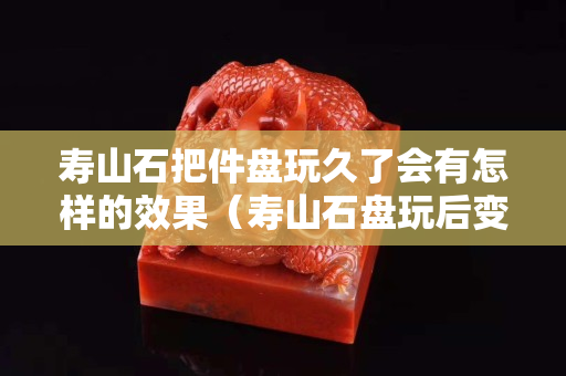 寿山石把件盘玩久了会有怎样的效果（寿山石盘玩后变色吗？）