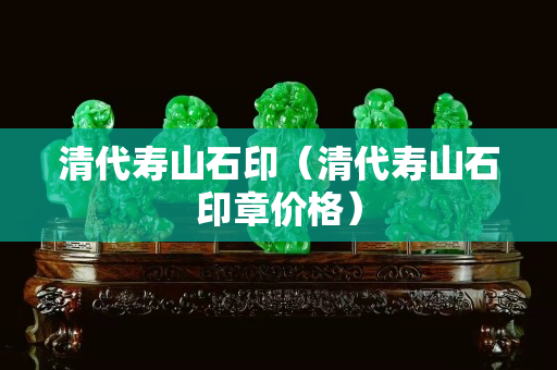 清代寿山石印（清代寿山石印章价格）