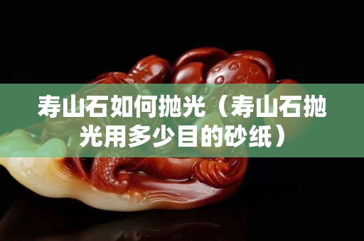 寿山石如何抛光（寿山石抛光用多少目的砂纸）