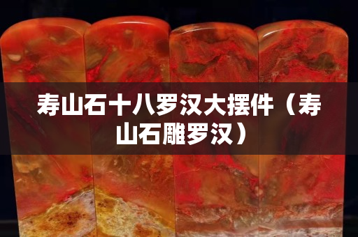 寿山石十八罗汉大摆件（寿山石雕罗汉）