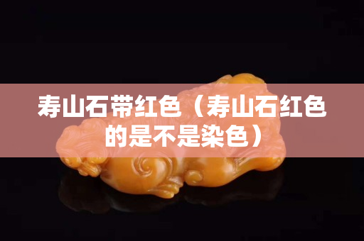 寿山石带红色（寿山石红色的是不是染色）