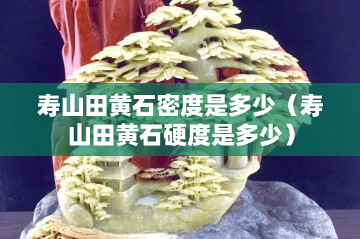 寿山田黄石密度是多少（寿山田黄石硬度是多少）