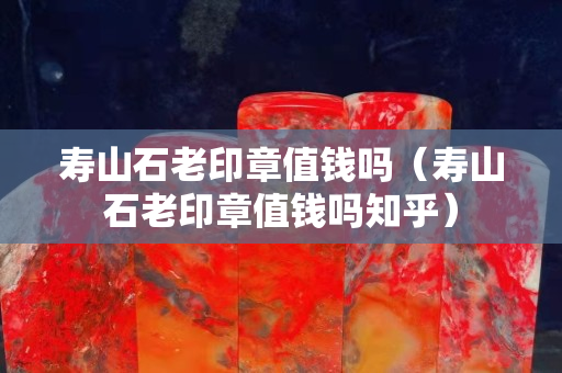 寿山石老印章值钱吗（寿山石老印章值钱吗知乎）
