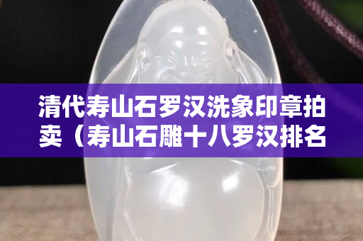 清代寿山石罗汉洗象印章拍卖（寿山石雕十八罗汉排名及顺序）