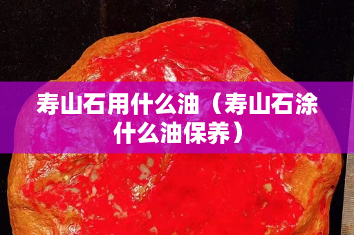 寿山石用什么油（寿山石涂什么油保养）