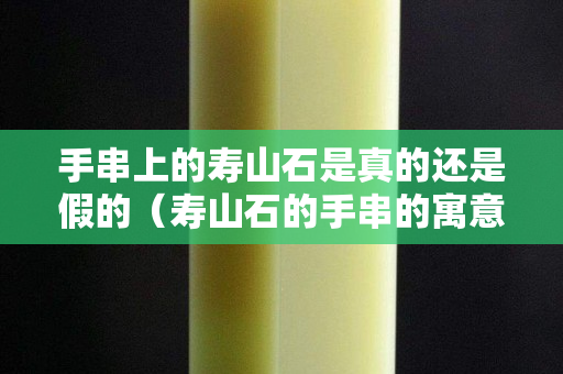 手串上的寿山石是真的还是假的（寿山石的手串的寓意）