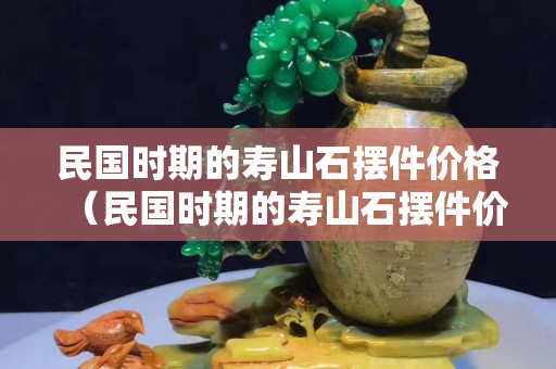 民国时期的寿山石摆件价格（民国时期的寿山石摆件价格是多少）