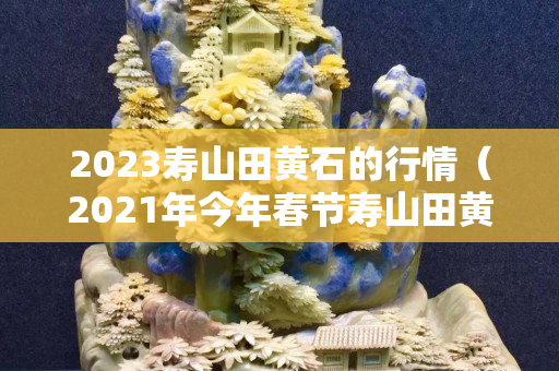 2023寿山田黄石的行情（2021年今年春节寿山田黄石）