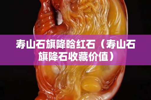 寿山石旗降晗红石（寿山石旗降石收藏价值）
