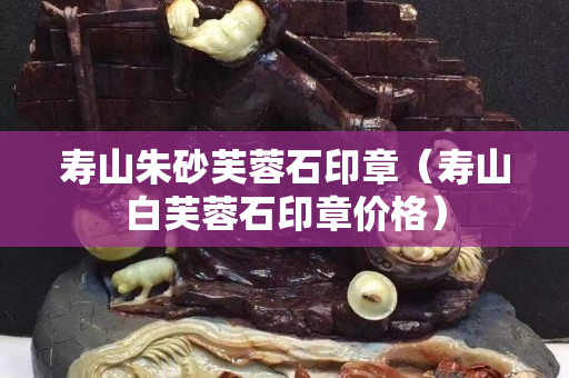 寿山朱砂芙蓉石印章（寿山白芙蓉石印章价格）