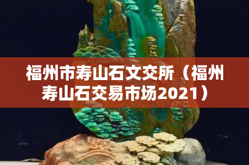 福州市寿山石文交所（福州寿山石交易市场2021）